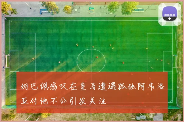 姆巴佩感叹在皇马遭遇孤独阿韦洛亚对他不公引发关注
